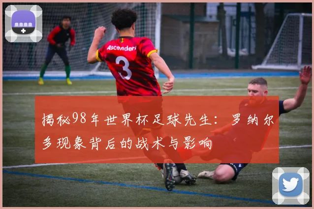 揭秘98年世界杯足球先生：罗纳尔多现象背后的战术与影响
