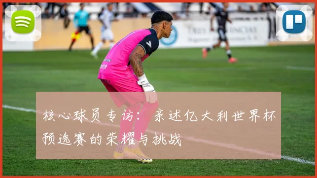 核心球员专访：亲述亿大利世界杯预选赛的荣耀与挑战